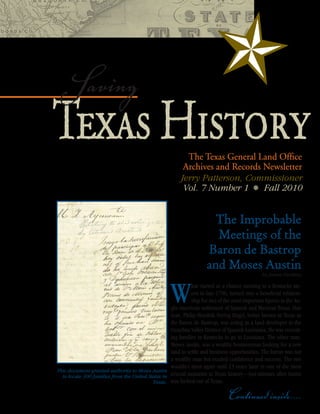 Saving
Texas History                                              The Texas General Land Office
                                                          Archives and Records Newsletter
                                                         Jerry Patterson, Commissioner
                                                          Vol. 7 Number 1 t Fall 2010


                                                                       The Improbable
                                                                       Meetings of the
                                                                     Baron de Bastrop
                                                                     and Moses Austin
                                                                                               by James Harkins




                                                     W       hat started as a chance meeting in a Kentucky tav-
                                                             ern in late 1796, turned into a beneficial relation-
                                                             ship for two of the most important figures in the An-
                                                   glo-American settlement of Spanish and Mexican Texas. One
                                                   man, Philip Hendrik Nering Bögel, better known in Texas as
                                                   the Baron de Bastrop, was acting as a land developer in the
                                                   Ouachita Valley District of Spanish Louisiana. He was recruit-
                                                   ing families in Kentucky to go to Louisiana. The other man,
                                                   Moses Austin, was a wealthy businessman looking for a new
                                                   land to settle and business opportunities. The baron was not
                                                   a wealthy man but exuded confidence and success. The two
                                                   wouldn’t meet again until 23 years later in one of the most
This document granted authority to Moses Austin
  to locate 300 families from the United States in crucial moments in Texas history—just minutes after Austin
                                           Texas. was kicked out of Texas.

                                                                               Continued inside....
 