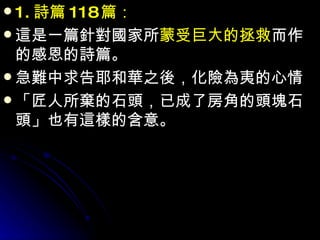 1. 詩篇 118 篇： 這是一篇針對國家所 蒙受巨大的拯救 而作的感恩的詩篇。 急難中求告耶和華之後，化險為夷的心情 「匠人所棄的石頭，已成了房角的頭塊石頭」也有這樣的含意。 