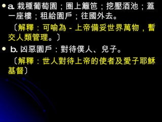 a. 栽種葡萄園；圈上籬笆；挖壓酒池；蓋一座樓；租給園戶；往國外去。 　〔 解釋：可喻為－上帝備妥世界萬物，暫交人類管理 。〕  b. 凶惡園戶：對待僕人、兒子。 　〔 解釋：世人對待上帝的使者及愛子耶穌基督 〕 