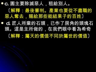c. 園主要除滅惡人，租給別人。 　〔 解釋：最後審判。產業也要從不盡職的惡人奪去，賜給那些能結果子的百姓 〕 d. 匠人所棄的石頭，已作了房角的頭塊石頭。這是主所做的，在我們眼中看為希奇 　〔 解釋：屬天的價值不同於屬世的價值 〕 