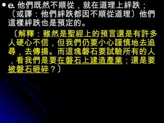 e. 他們既然不順從，就在道理上絆跌；〔或譯：他們絆跌都因不順從道理〕他們這樣絆跌也是預定的。 　〔 解釋：雖然是聖經上的預言還是有許多人硬心不信，但我們仍要小心謹慎地去追尋，去傳揚。而這塊磐石要試驗所有的人，看我們是要 在磐石上建造產業 ；還是要 被磐石砸碎 ？ 〕   