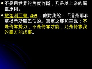 不是用世界的角度判斷，乃是以上帝的屬靈原則。 撒迦利亞書  4:6 －他對我說：「這是耶和華指示所羅巴伯的。萬軍之耶和華說： 不是倚靠勢力，不是倚靠才能，乃是倚靠我的靈方能成事 。 