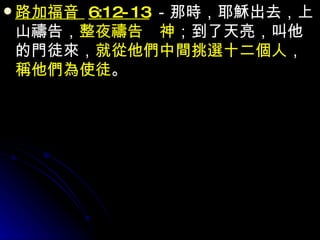 路加福音  6:12-13 －那時，耶穌出去，上山禱告， 整夜禱告　神 ；到了天亮，叫他的門徒來， 就從他們中間挑選十二個人 ， 稱他們為使徒 。 