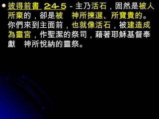 彼得前書  2:4-5 －主乃 活石 ，固然是 被人所棄 的，卻是 被　神所揀選、所寶貴的 。你們來到主面前， 也就像活石 ，被 建造成為靈宮 ，作聖潔的祭司，藉著耶穌基督奉獻　神所悅納的靈祭。 