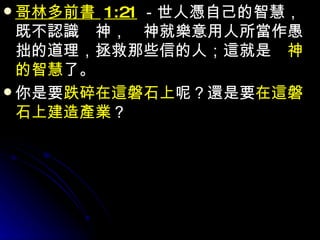 哥林多前書  1:21 －世人憑自己的智慧，既不認識　神，　神就樂意用人所當作愚拙的道理，拯救那些信的人；這就是　 神的智慧 了。 你是要 跌碎在這磐石上 呢？還是要 在這磐石上建造產業 ？ 