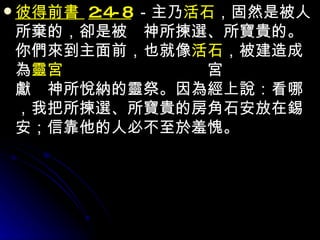 彼得前書  2:4-8 －主乃 活石 ，固然是被人所棄的，卻是被　神所揀選、所寶貴的。你們來到主面前，也就像 活石 ，被建造成為 靈宮 ，作聖潔的祭司，藉耶穌基督奉獻　神所悅納的靈祭。因為經上說：看哪，我把所揀選、所寶貴的房角石安放在錫安；信靠他的人必不至於羞愧。 