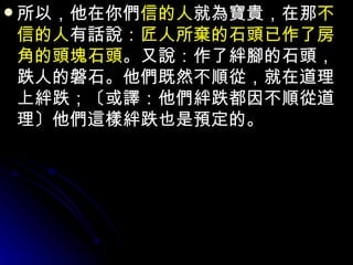 所以，他在你們 信的人 就為寶貴，在那 不信的人 有話說： 匠人所棄的石頭已作了房角的頭塊石頭 。又說：作了絆腳的石頭，跌人的磐石。他們既然不順從，就在道理上絆跌；〔或譯：他們絆跌都因不順從道理〕他們這樣絆跌也是預定的。 