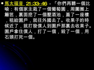 馬太福音  21:33-46 －「你們再聽一個比喻：有個家主栽了一個葡萄園，周圍圈上籬笆，裏面挖了一個壓酒池，蓋了一座樓，租給園戶，就往外國去了。收果子的時候近了，就打發僕人到園戶那裏去收果子。園戶拿住僕人，打了一個，殺了一個，用石頭打死一個。 