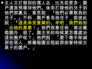 主人又打發別的僕人去，比先前更多；園戶還是照樣待他們。後來打發他的兒子到他們那裏去，意思說：『他們必尊敬我的兒子。』不料，園戶看見他兒子，就彼此說：『 這是承受產業的。來吧，我們殺他，佔他的產業 ！』他們就拿住他，推出葡萄園外，殺了。園主來的時候要怎樣處治這些園戶呢？」他們說：「要下毒手除滅那些惡人，將葡萄園另租給那按著時候交果子的園戶。」 