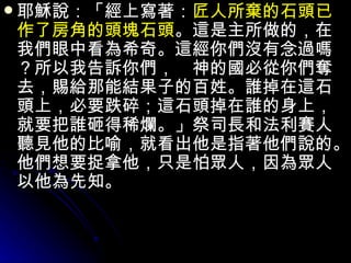 耶穌說：「經上寫著： 匠人所棄的石頭已作了房角的頭塊石頭 。這是主所做的，在我們眼中看為希奇。這經你們沒有念過嗎？所以我告訴你們，　神的國必從你們奪去，賜給那能結果子的百姓。誰掉在這石頭上，必要跌碎；這石頭掉在誰的身上，就要把誰砸得稀爛。」祭司長和法利賽人聽見他的比喻，就看出他是指著他們說的。他們想要捉拿他，只是怕眾人，因為眾人以他為先知。 