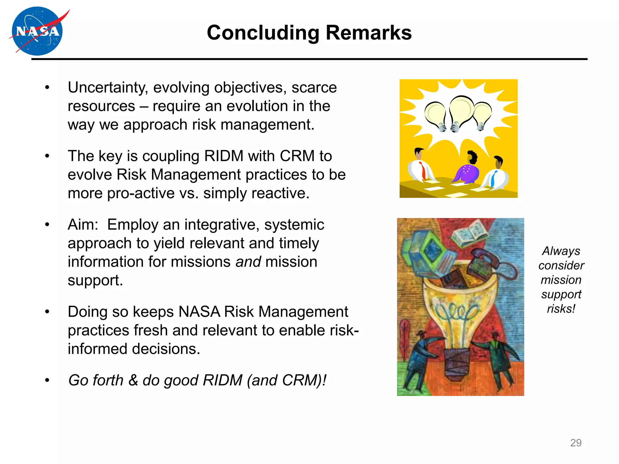 Concluding Remarks

•   Uncertainty, evolving objectives, scarce
    resources – require an evolution in the
    way we approach risk management.

•   The key is coupling RIDM with CRM to
    evolve Risk Management practices to be
    more pro-active vs. simply reactive.

•   Aim: Employ an integrative, systemic
    approach to yield relevant and timely           Always
    information for missions and mission           consider
    support.                                       mission
                                                   support
•   Doing so keeps NASA Risk Management              risks!
    practices fresh and relevant to enable risk-
    informed decisions.

•   Go forth & do good RIDM (and CRM)!


                                                        29
 