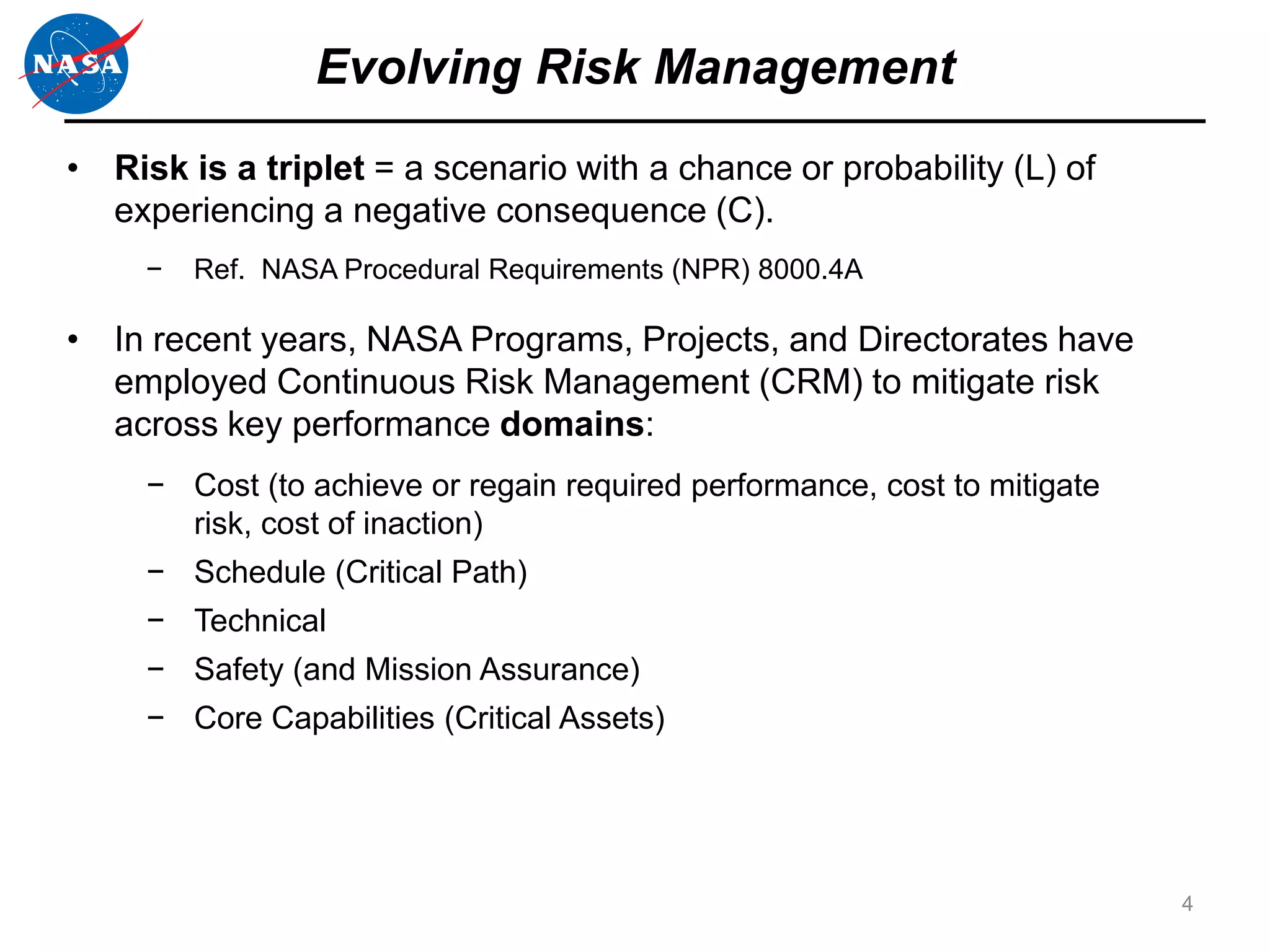 Evolving Risk Management
• Risk is a triplet = a scenario with a chance or probability (L) of
  experiencing a negative consequence (C).
     −   Ref. NASA Procedural Requirements (NPR) 8000.4A

• In recent years, NASA Programs, Projects, and Directorates have
  employed Continuous Risk Management (CRM) to mitigate risk
  across key performance domains:
     − Cost (to achieve or regain required performance, cost to mitigate
       risk, cost of inaction)
     − Schedule (Critical Path)
     − Technical
     − Safety (and Mission Assurance)
     − Core Capabilities (Critical Assets)




                                                                           4
 