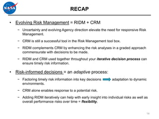 RECAP

• Evolving Risk Management = RIDM + CRM
   − Uncertainty and evolving Agency direction elevate the need for responsive Risk
     Management.
   − CRM is still a successful tool in the Risk Management tool box.
   − RIDM complements CRM by enhancing the risk analyses in a graded approach
     commensurate with decisions to be made.
   − RIDM and CRM used together throughout your iterative decision process can
     ensure timely risk information.

• Risk-informed decisions = an adaptive process:
   − Factoring timely risk information into key decisions        adaptation to dynamic
     environments.
   − CRM alone enables response to a potential risk.
   − Adding RIDM iteratively can help with early insight into individual risks as well as
     overall performance risks over time = flexibility.


                                                                                        14
 