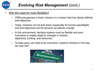 Evolving Risk Management (cont.)
• Why the need for more flexibility?
     − CRM presupposes a linear mission or a mission that has clearly defined
       end-objectives.
     – Today, missions can be less linear (especially for human spaceflight)
       and end-objectives can be dynamic as policies change.
     – In this environment, decision-makers must be flexible and even
       innovative to readily adapt to changes in mission
       objectives, funding, and resources.
     – To keep pace, we need to be innovative, systemic thinkers in the way
       we view risk!




                                                                               5
 