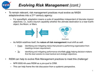 Evolving Risk Management (cont.)
•   To remain relevant, risk management practices must evolve as NASA
    adapts/evolves into a 21st century agency:
     – For spaceflight, adaptation means a suite of capabilities independent of discrete mission
       objectives; i.e., build a launch capability whether the ultimate destination is a near-Earth-
       object, the Moon, or Mars.




                                   Convergence
                                                                           NEO
                                                                 Lunar
                        Policy                    Mission
                       Direction                 Objectives              Mars




                                                                 Destination

     – As NASA redefines itself, the nature of risk management must shift as well:
          • From:    Identifying and mitigating risk(s) that prevent a performing organization from
                     meeting a known requirement.
          • To:      identifying and mitigating performance shortfalls while helping decision-makers
                     find the best solution to meet tactical and strategic objectives.

•   RIDM can help to evolve Risk Management practices to meet this challenge!
     – NPR 8000.4A uses RIDM as a pre-quel to CRM.
     – This can help frame the risk discussion from a systemic perspective.
                                                                                                       6
 