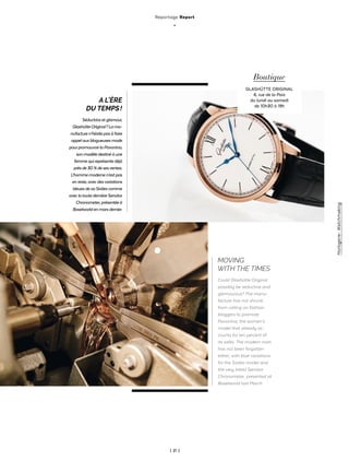 | 21 |
Reportage Report
_
Horlogerie-Watchmaking
A L’ÈRE
DU TEMPS !
Séductriceetglamour,
GlashütteOriginal ?Lama-
nufacturen’hésitepasàfaire
appelauxblogueusesmode
pourpromouvoirlaPavonina,
sonmodèledestinéàune
femmequireprésentedéjà
prèsde30%desesventes.
L’hommemodernen’estpas
enreste,avecdesvariations
bleuesdesaSixtiescomme
aveclatoutedernièreSenator
Chronometer,présentéeà
Baselworldenmarsdernier.
MOVING
WITH THE TIMES
Could Glashütte Original
possibly be seductive and
glamourous? The manu-
facture has not shrunk
from calling on fashion
bloggers to promote
Pavonina, the women’s
model that already ac-
counts for ten percent of
its sales. The modern man
has not been forgotten
either, with blue variations
for the Sixties model and
the very latest Senator
Chronometer, presented at
Baselworld last March.
Boutique
GLASHÜTTE ORIGINAL
6, rue de la Paix
du lundi au samedi
de 10h30 à 19h
 