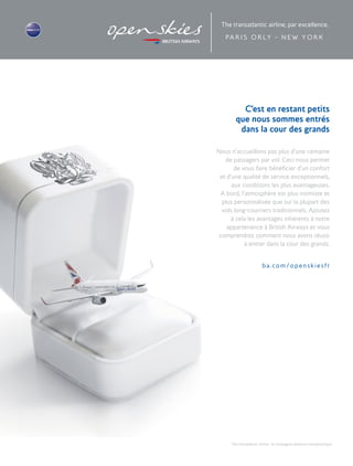 The transatlantic airline : la compagnie aérienne transatlantique
C’est en restant petits
que nous sommes entrés
dans la cour des grands
ba.com/openskiesfr
Nous n’accueillons pas plus d’une centaine
de passagers par vol. Ceci nous permet
de vous faire bénéficier d’un confort
et d’une qualité de service exceptionnels,
aux conditions les plus avantageuses.
A bord, l’atmosphère est plus intimiste et
plus personnalisée que sur la plupart des
vols long-courriers traditionnels. Ajoutez
à cela les avantages inhérents à notre
appartenance à British Airways et vous
comprendrez comment nous avons réussi
à entrer dans la cour des grands.
PA R I S O R LY - N E W Y O R K
 