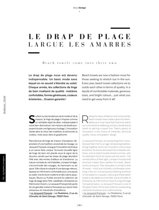 | 52 |
L E D R A P D E P L A G E
L A R G U E L E S A M A R R E S
B e a c h t o w e l s c o m e i n t o t h e i r o w n
Riding the wave of fashion and home trends,
beach towels have made a place for them-
selves as a must-have that’s become vital to
our summertime wellbeing, and any textile brand
worth its salt has a beach line. There’s plenty of
innovation in the choice of materials, technical
quality, colour and graphic design.
Le Jacquard Français, an outstanding linen manu-
facturer that’s heir to an age-old weaving tradition,
brings together technical innovation and unique
knowhow. Its brand new towel line embodies sof-
tness, and its beach towels herald summer, with
its attendant thirst for travel and the exotic. The
nomad ethos of their light, compact honeycomb
structure makes them perfect for travel, steam
rooms and sport. Their sensuality is similar to that
of velvet – thick and infinitely comfortable when
lying in the sun. Contemporary lettering and floral
or fruit patterns in aquatic colours give these beach
towels a decidedly summer feel. A proud holder of
Entreprise du Patrimoine Vivant (Living Heritage
Company) status, Le Jacquard Français is one of
the great French firms that enshrine outstanding
industrial knowhow and craftsmanship.
> Le Jacquard Français – La Madeleine, 2 rue du
Chevalier de Saint George, 75001 Paris
Le drap de plage nous est devenu
indispensable. Un basic mode sans
lequel on ne saurait s’étendre au soleil.
Chaque année, les collections de linge
de bain rivalisent de qualité : matières
confortables,formesgénéreuses,couleurs
éclatantes… Evasion garantie !
Beach towels are now a fashion must for
those seeking to stretch out in the sun.
Every year, beach towel collections vie to
outdo each other in terms of quality, in a
dazzleofcomfortablematerials,generous
sizes, and bright colours... just what you
need to get away from it all!
Par-bySophieLamigeon
Surfant sur les tendances de la mode et de la
maison, le linge de plage s’impose comme
un véritable objet de désir, indispensable à
notre bien-être estival. Les maisons de textile pro-
posent toutes une ligne pourla plage. L’innovation
réside dans le choix des matières, la technicité, la
couleur, mais aussi dans le graphisme.
Manufacture de linge de maison d’exception dé-
positaire d’une tradition ancestrale du tissage, Le
Jacquard Français conjugue l’innovationtechnique
à un savoir-faire unique. Sa toute nouvelle ligne
de linge de bain est placée sous le signe de la
douceur, tandis que les draps de plage abordent
l’été avec des envies d’ailleurs et d’exotisme. La
nature nomade du nid d’abeilles, compact et léger,
s’accommode des voyages, du hammam ou du
sport. Elle côtoie la volupté d’une éponge velours,
épaisse et infiniment confortable pour une pause
au soleil. Une écriture moderne et des coloris aqua-
tiques, fleuris ou fruités ancrent la collection de
linge de plage dans l’été. Labellisée « Entreprise du
PatrimoineVivant », LeJacquard Françaisfait partie
de ces grandes maisons françaises aux savoir-faire
artisanaux et industriels d’excellence.
> Le Jacquard Français – La Madeleine, 2 rue du
Chevalier de Saint George, 75001 Paris
Tendances-Trends
Deco Design
_
 