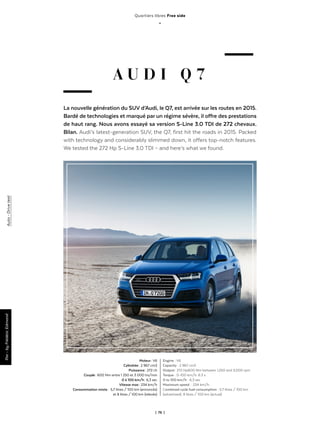| 76 |
Quartiers libres Free side
_
A U D I Q 7
La nouvelle génération du SUV d’Audi, le Q7, est arrivée sur les routes en 2015.
Bardé de technologies et marqué par un régime sévère, il offre des prestations
de haut rang. Nous avons essayé sa version S-Line 3.0 TDI de 272 chevaux.
Bilan. Audi’s latest-generation SUV, the Q7, first hit the roads in 2015. Packed
with technology and considerably slimmed down, it offers top-notch features.
We tested the 272 Hp S-Line 3.0 TDI – and here’s what we found.
Moteur : V6
Cylindrée : 2 967 cm3
Puissance : 272 ch
Couple : 600 Nm entre 1 250 et 3 000 trs/min
0 à 100 km/h : 6,3 sec
Vitesse max : 234 km/h
Consommation mixte : 5,7 litres / 100 km (annoncés)
et 8 litres / 100 km (relevés)
Engine  : V6
Capacity  : 2 967 cm3
Output : 272 Hp600 Nm between 1,250 and 3,000 rpm
Torque  : 0-100 km/h: 6.3 s
0 to 100 km/h  : 6,3 sec
Maximum speed:  : 234 km/h
Combined cycle fuel consumption  : 5.7 litres / 100 km
(advertised); 8 litres / 100 km (actual)
Par-byFrédéricEdmondAuto - Drivetest
 