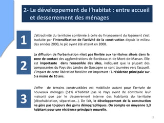 2- Le développement de l’habitat : entre accueil
   et desserrement des ménages

    L’attractivité du territoire combinée à celle du financement du logement s’est

1   traduite par l’intensification de l’activité de la construction depuis le milieu
    des années 2000, le pic ayant été atteint en 2008.

    La diffusion de l’urbanisation n’est pas limitée aux territoires situés dans la
    zone de contact des agglomérations de Bordeaux et de Mont-de-Marsan. Elle

2   est importante dans l’ensemble des sites, indiquant que la plupart des
    composantes du Pays des Landes de Gascogne se sont tournées vers l’accueil.
    L’impact de cette libération foncière est important : 1 résidence principale sur
    5 a moins de 10 ans.


    L’offre de terrains constructibles est mobilisée autant pour l’arrivée de
    nouveaux ménages (51% n’habitait pas le Pays avant de construire leur

3   maison) que par le desserrement interne des habitants du territoire
    (décohabitation, séparation…). De fait, le développement de la construction
    ne gère pas toujours des gains démographiques. On compte en moyenne 1,3
    habitant pour une résidence principale nouvelle.

                                                                                       15
 