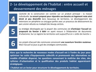 2- Le développement de l’habitat : entre accueil et
   desserrement des ménages
        L’activité de la construction est centrée sur un produit principal : la maison
        individuelle. Le ressort proposé pour répondre aux besoins en logement reste ainsi

 4      étroit et peu diversifié dans beaucoup de territoires. Le développement des
        extensions en périphérie se conjugue parfois avec un processus de délaissement du
        parc ancien vétuste ou inadapté des bourgs centres.

        La stratégie développée par la plupart des communes est d’anticiper l’accueil en

 5      proposant du foncier à bâtir en ayant recours à l’élaboration de documents
        d’urbanisme. Sur ce registre les territoires sont aujourd’hui en « ordre de marche ».




 6      Les projets d’accueil des communes annoncent une ouverture foncière soutenue.
        Mais l’accueil se joue au gré des stratégies communales.


Alors que la recherche de nouveaux modes d’accueil est à l’ordre du jour pour
optimiser les coûts d’équipements collectifs et promouvoir des alternatives au
modèle d’habitat dispersé, les questions concernant la maîtrise des sites, des
rythmes d’urbanisation et la qualification des produits habitat apparaissent
stratégiques.
                                                                                         16
L’habitat est un levier pour structurer le développement du territoire.
 