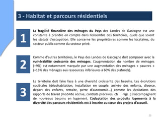 3 - Habitat et parcours résidentiels

      La fragilité financière des ménages du Pays des Landes de Gascogne est une

1     constante à prendre en compte dans l’ensemble des territoires, quels que soient
      les statuts d’occupation. Elle concerne les propriétaires comme les locataires, du
      secteur public comme du secteur privé.


      Comme d’autres territoires, le Pays des Landes de Gascogne doit composer avec la

2     vulnérabilité croissante des ménages. L’augmentation du nombre de ménages
      (+9%) est notamment marquée par une augmentation des ménages « pauvres »
      (+16% des ménages aux ressources inférieures à 60% des plafonds).


      Le territoire doit faire face à une diversité croissante des besoins. Les évolutions
      sociétales (décohabitation, installation en couple, arrivée des enfants, divorce,

3     départ des enfants, retraite, perte d’autonomie…) comme les évolutions des
      rapports de travail (mobilité accrue, contrats précaires, ch mge…) s’accompagnent
                                                                 ô    a
      de nouveaux besoins en logement. L’adaptation des produits logements à la
      diversité des parcours résidentiels est à inscrire au cœur des projets d’accueil.


                                                                                     23
 