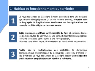 1- Habitat et fonctionnement du territoire

     Le Pays des Landes de Gascogne s’inscrit désormais dans une nouvelle

1    dynamique démographique (+ 1% en rythme annuel), rompant avec
     un long cycle de fragilisation et confirmant son inscription dans une
     nouvelle problématique de développement.


     Cette croissance se diffuse sur l’ensemble du Pays et concerne toutes

2    les Communautés de Communes. Elle connaît des intensités variables :
     -certains territoires sont soumis à une forte pression,
     -d’autres sont moins impactés ou restent en retrait de ce mouvement.


     Portée par la multiplication des mobilités, la dynamique

3    démographique s’accompagne du découplage entre lieu d’emploi et
     lieu d’habitat. Le Pays des Landes de Gascogne accuse un déséquilibre
     croissant entre emplois locaux et nombre d’habitants.


                                                                             6
 