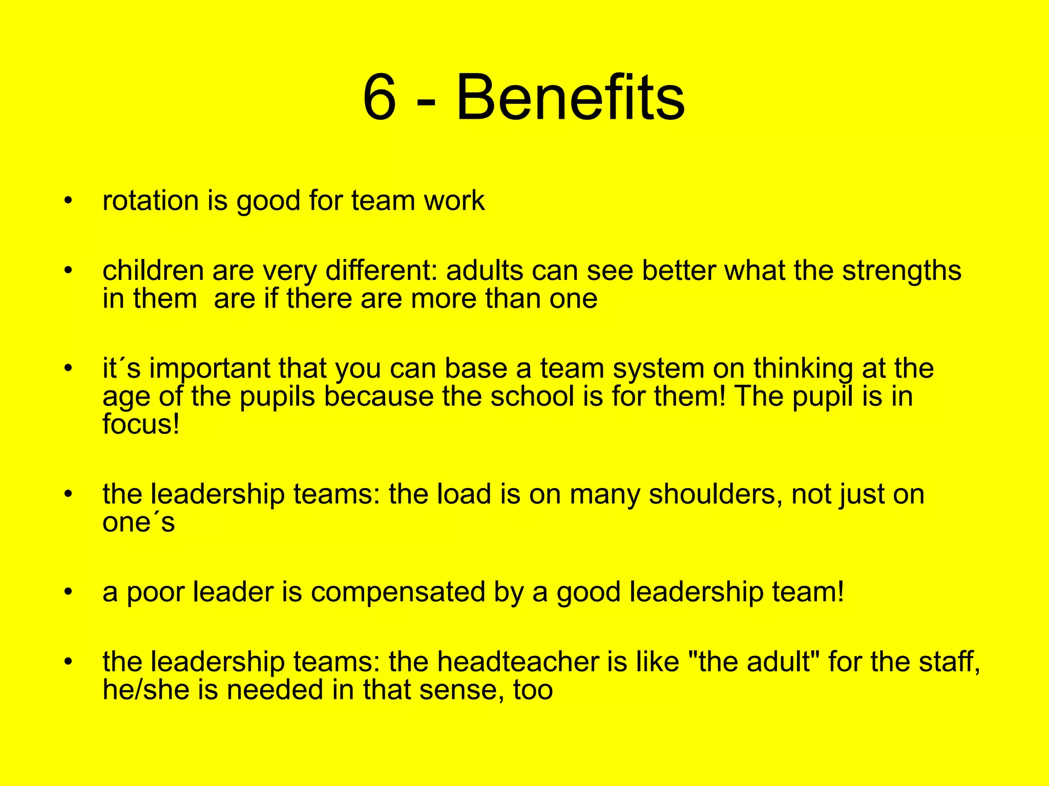 6 - Benefitsrotation is good for team workchildren are very different: adults can see better what the strengths in them  are if there are more than oneit´s important that you can base a team system on thinking at the age of the pupils because the school is for them! The pupil is in focus!the leadership teams: the load is on many shoulders, not just on one´sa poor leader is compensated by a good leadership team!the leadership teams: the headteacher is like "the adult" for the staff, he/she is needed in that sense, too