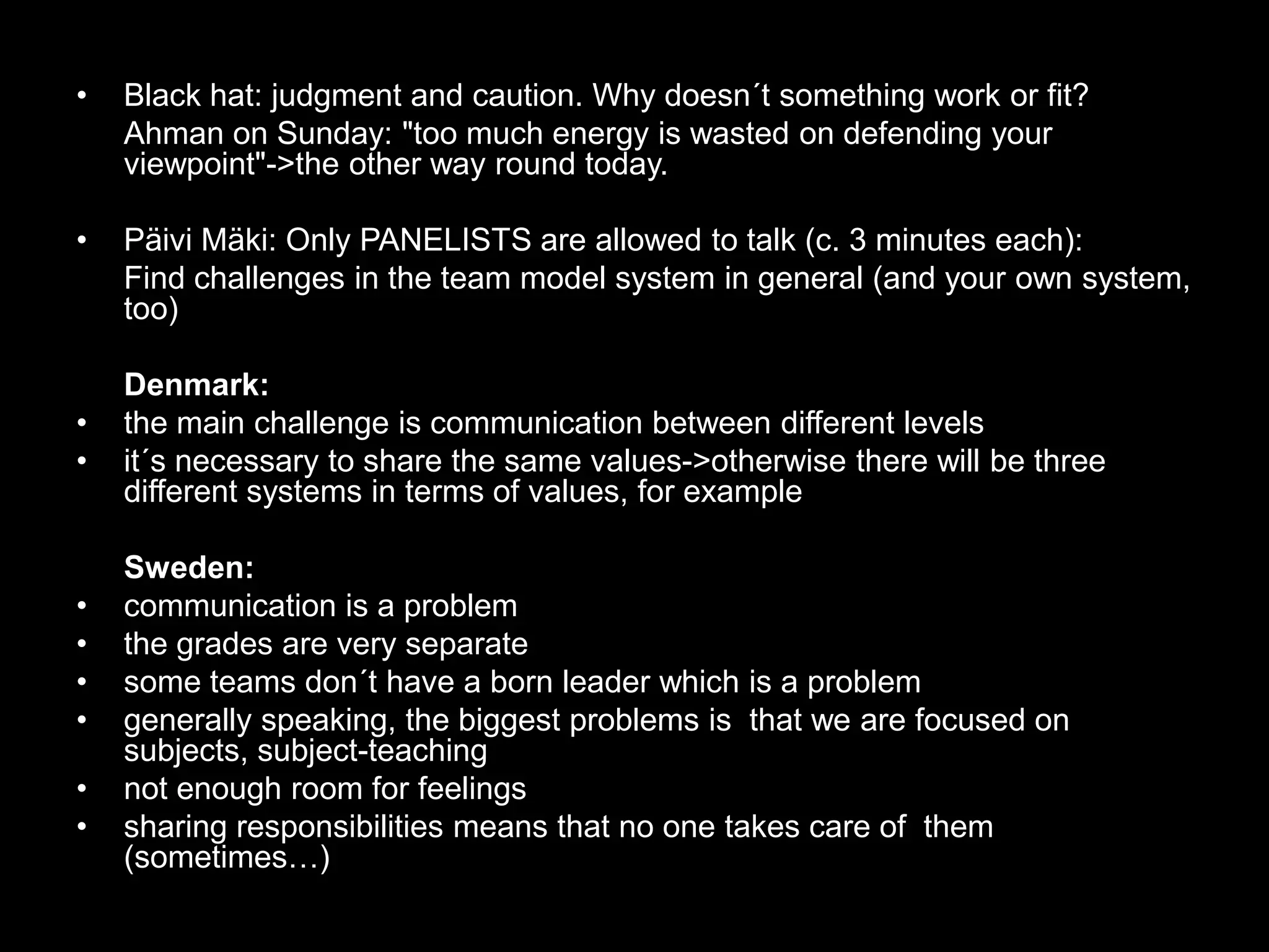  7 - CautionBlack hat: judgment and caution. Why doesn´t something work or fit?Ahman on Sunday: "too much energy is wasted on defending your viewpoint"->the other way round today.Päivi Mäki: Only PANELISTS are allowed to talk (c. 3 minutes each):	Find challenges in the team model system in general (and your own system, too)	Denmark:the main challenge is communication between different levelsit´s necessary to share the same values->otherwise there will be three different systems in terms of values, for example	Sweden:communication is a problemthe grades are very separatesome teams don´t have a born leader which is a problemgenerally speaking, the biggest problems isthat we are focused on subjects, subject-teachingnot enough room for feelingssharing responsibilities means that no one takes care of  them (sometimes…)