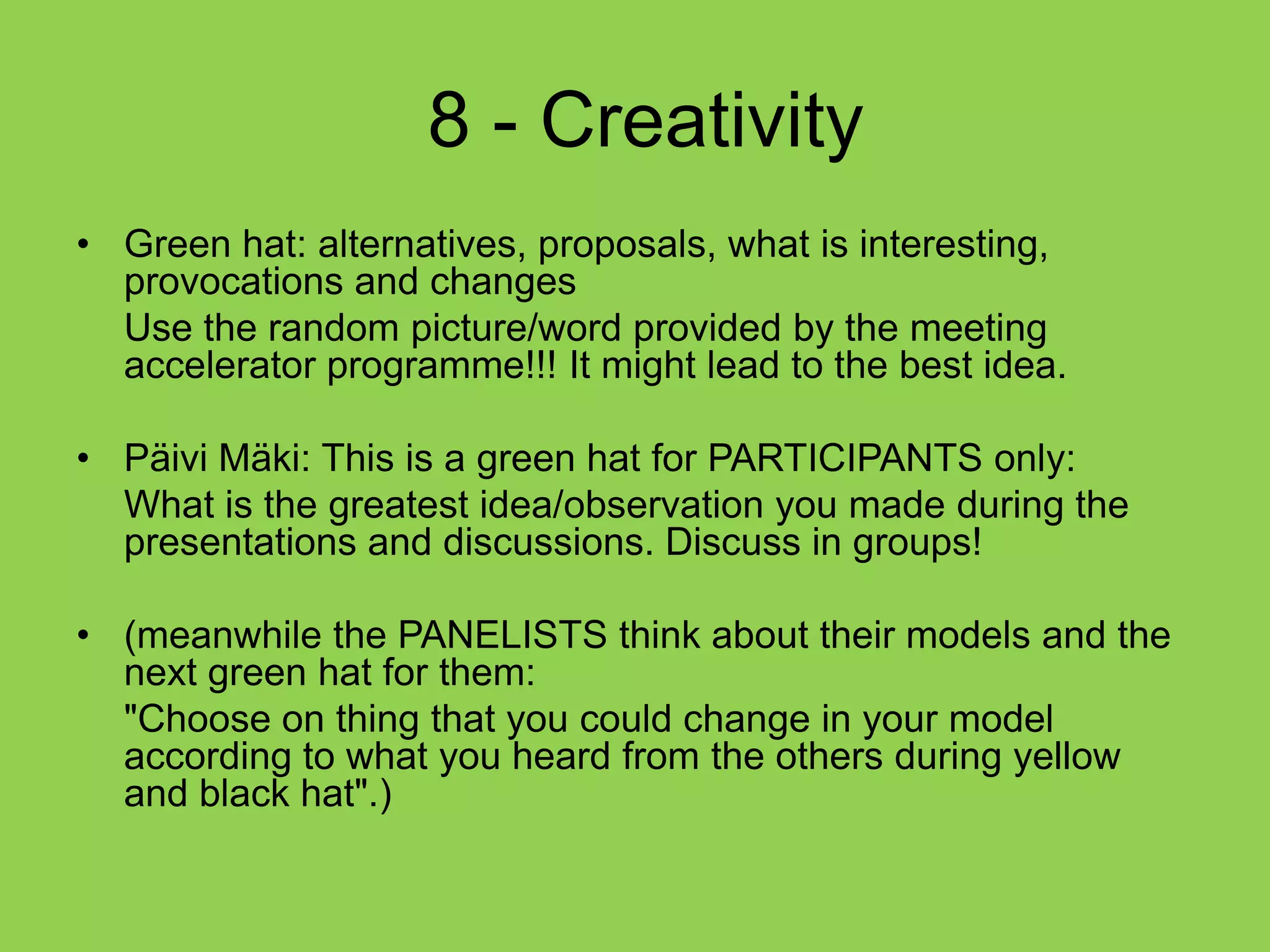  8 - CreativityGreen hat: alternatives, proposals, what is interesting, provocations and changes	Use the random picture/word provided by the meeting accelerator programme!!! It might lead to the best idea.Päivi Mäki: This is a green hat for PARTICIPANTS only: 	What is the greatest idea/observation you made during the presentations and discussions. Discuss in groups!(meanwhile the PANELISTS think about their models and the next green hat for them:	"Choose on thing that you could change in your model according to what you heard from the others during yellow and black hat".)