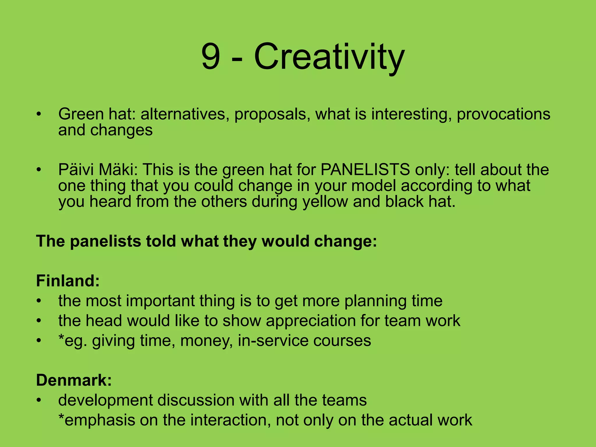  9 - CreativityGreen hat: alternatives, proposals, what is interesting, provocations and changesPäivi Mäki: This is the green hat for PANELISTS only: tell about the one thing that you could change in your model according to what you heard from the others during yellow and black hat.The panelists told what they would change:Finland:the most important thing is to get more planning timethe head would like to show appreciation for team work*eg. giving time, money, in-service coursesDenmark:development discussion with all the teams	*emphasis on the interaction, not only on the actual work
