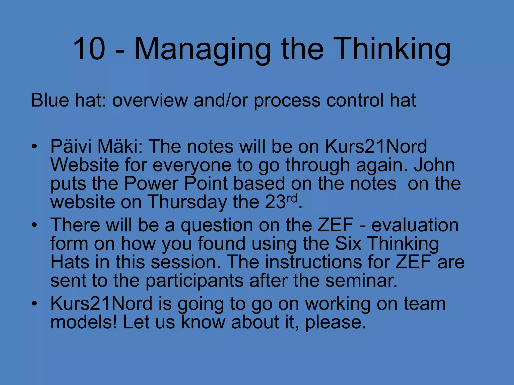  10 - Managing the ThinkingBlue hat: overview and/or process control hatPäivi Mäki: The notes will be on Kurs21Nord Website for everyone to go through again. John puts the Power Point based on the notes  on the website on Thursday the 23rd.There will be a question on the ZEF - evaluation form on how you found using the Six Thinking Hats in this session. The instructions for ZEF are sent to the participants after the seminar.Kurs21Nord is going to go on working on team models! Let us know about it, please.