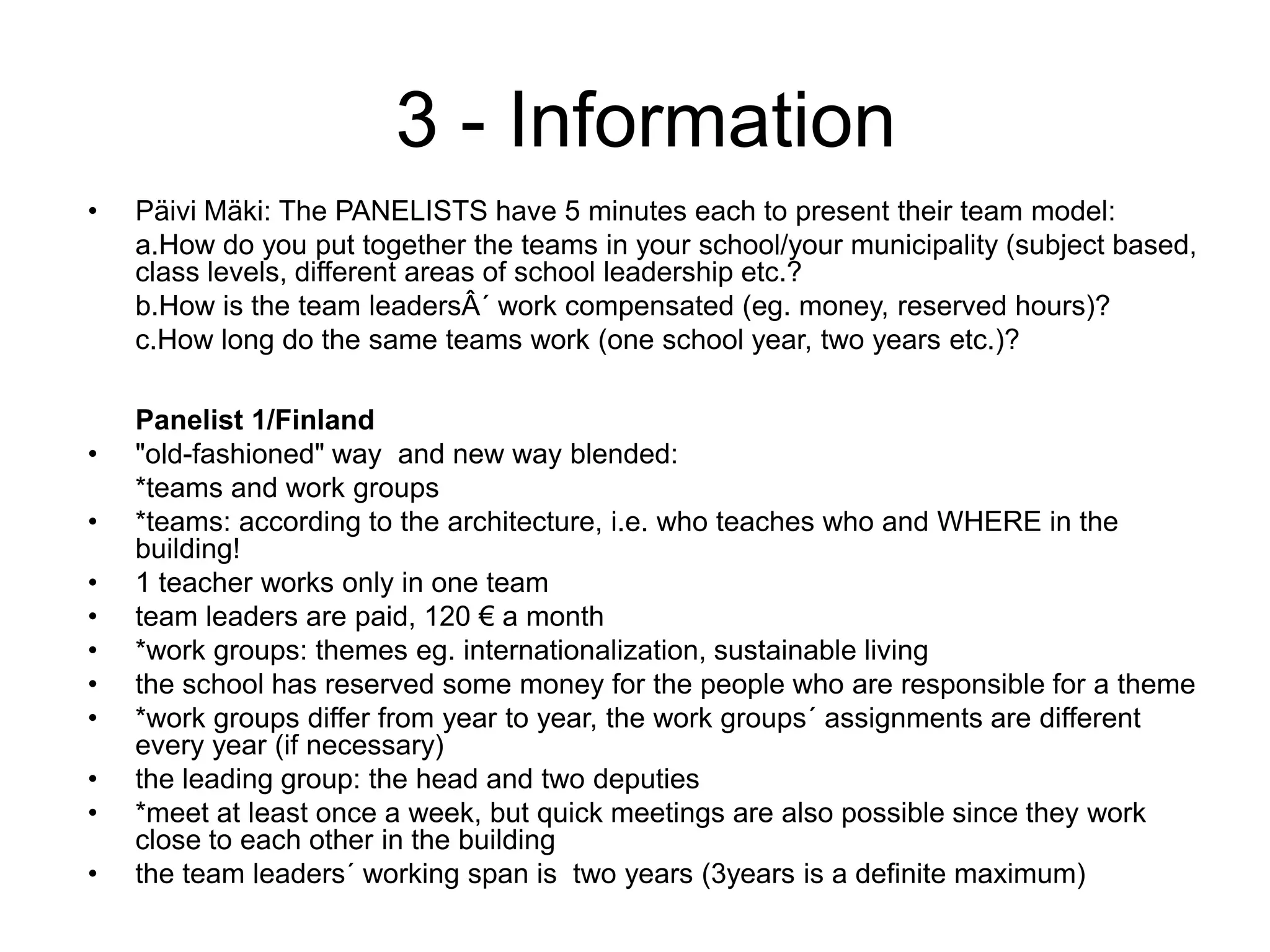  3 - InformationPäivi Mäki: The PANELISTS have 5 minutes each to present their team model:a.How do you put together the teams in your school/your municipality (subject based, class levels, different areas of school leadership etc.?b.How is the team leadersÂ´ work compensated (eg. money, reserved hours)?c.How long do the same teams work (one school year, two years etc.)?Panelist 1/Finland"old-fashioned" way  and new way blended:	*teams and work groups*teams: according to the architecture, i.e. who teaches who and WHERE in the building!1 teacher works only in one teamteam leaders are paid, 120 € a month*work groups: themes eg. internationalization, sustainable livingthe school has reserved some money for the people who are responsible for a theme*work groups differ from year to year, the work groups´ assignments are different every year (if necessary)the leading group: the head and two deputies*meet at least once a week, but quick meetings are also possible since they work close to each other in the buildingthe team leaders´ working span is  two years (3years is a definite maximum)