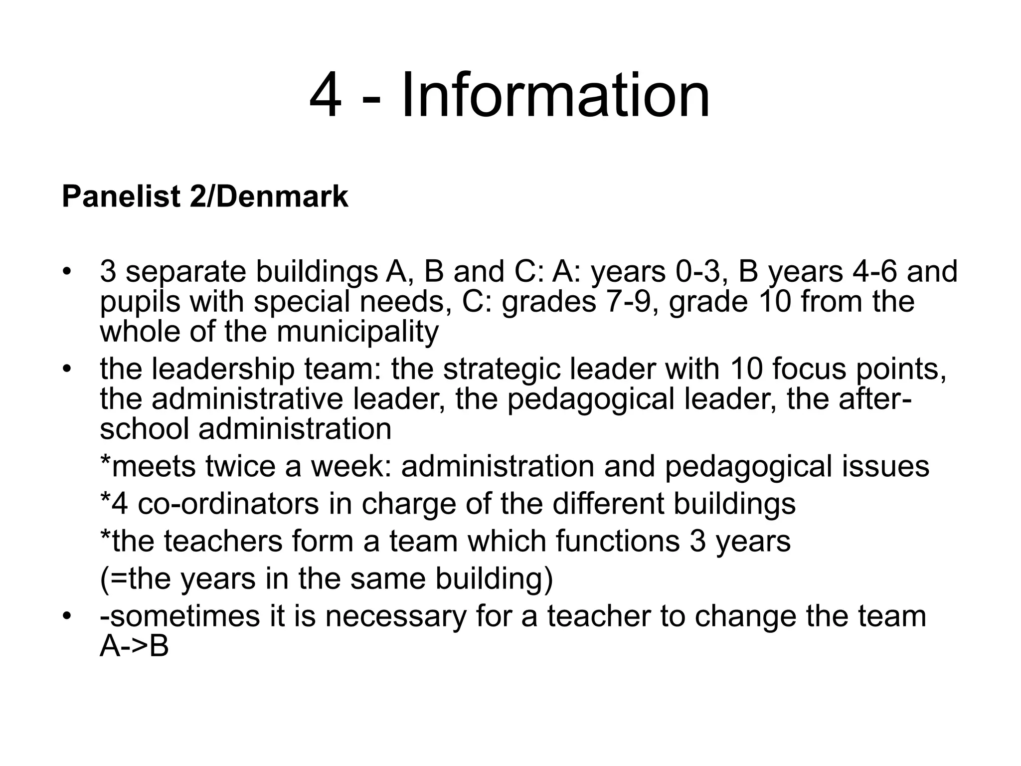 4 - InformationPanelist 2/Denmark3 separate buildings A, B and C: A: years 0-3, B years 4-6 and pupils with special needs, C: grades 7-9, grade 10 from the whole of the municipalitythe leadership team: the strategic leader with 10 focus points, the administrative leader, the pedagogical leader, the after-school administration	*meets twice a week: administration and pedagogical issues	*4 co-ordinators in charge of the different buildings	*the teachers form a team which functions 3 years	(=the years in the same building)-sometimes it is necessary for a teacher to change the team A->B