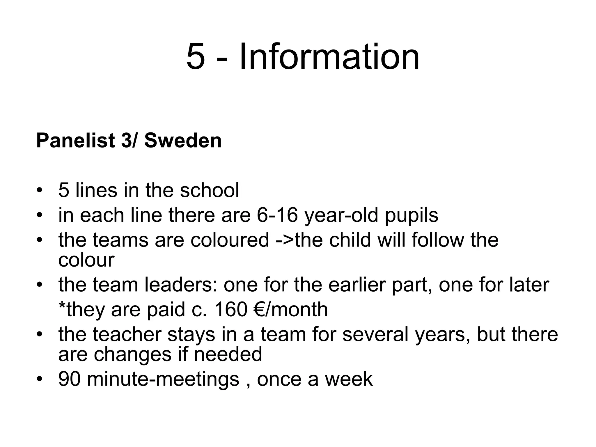  5 - InformationPanelist 3/ Sweden5 lines in the schoolin each line there are 6-16 year-old pupilsthe teams are coloured ->the child will follow the colourthe team leaders: one for the earlier part, one for later	*they are paidc. 160 €/monththe teacher stays in a team for several years, but there are changes if needed90 minute-meetings , once a week