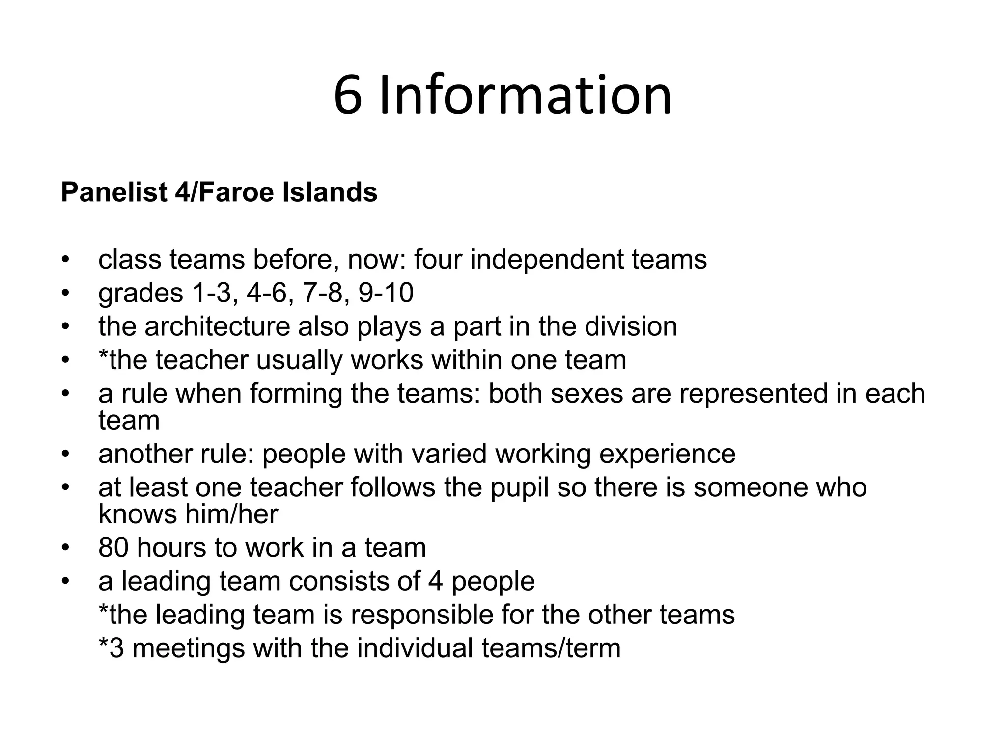6 InformationPanelist 4/Faroe Islandsclass teams before, now: four independent teamsgrades 1-3, 4-6, 7-8, 9-10the architecture also plays a part in the division*the teacher usually works within one teama rule when forming the teams: both sexes are represented in each teamanother rule: people with varied working experienceat least one teacher follows the pupil so there is someone who knows him/her80 hours to work in a teama leading team consists of 4 people	*the leading team is responsible for the other teams	*3 meetings with the individual teams/term