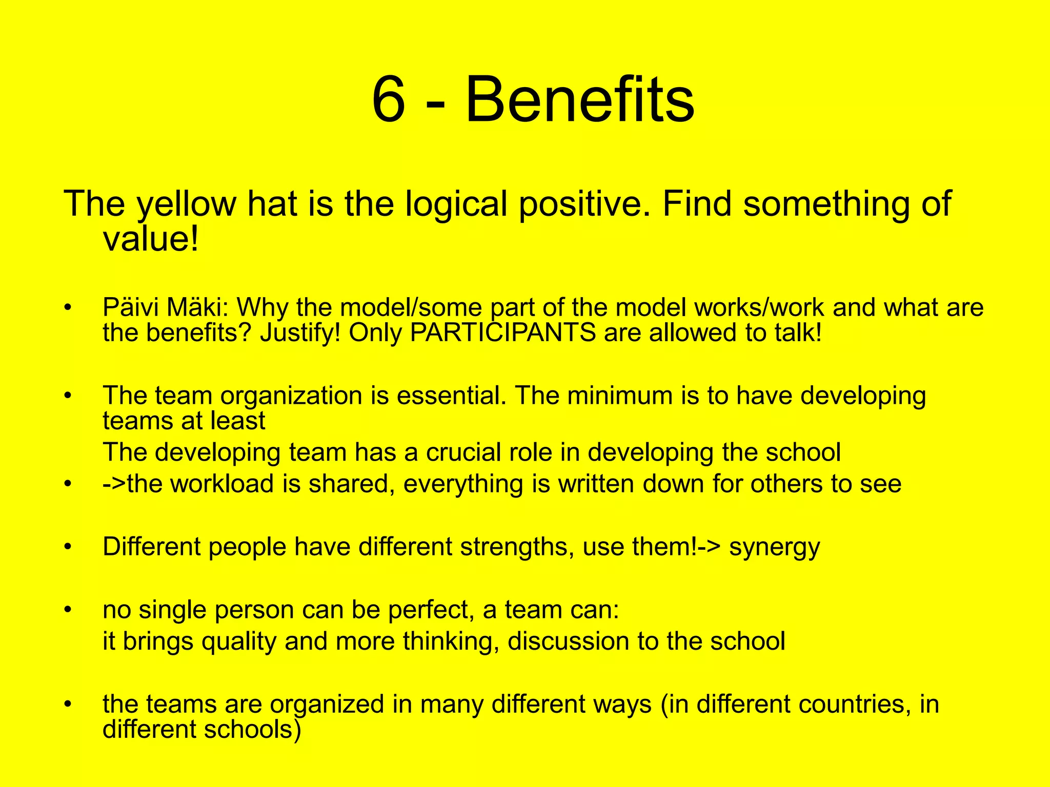  6 - BenefitsThe yellow hat is the logical positive. Find something of value!Päivi Mäki: Why the model/some part of the model works/work and what are the benefits? Justify! Only PARTICIPANTS are allowed to talk!The team organization is essential. The minimum is to have developing teams at least	The developing team has a crucial role in developing the school->the workload is shared, everything is written down for others to seeDifferent people have different strengths, use them!-> synergyno single person can be perfect, a team can:	it brings quality and more thinking, discussion to the schoolthe teams are organized in many different ways (in different countries, in different schools)