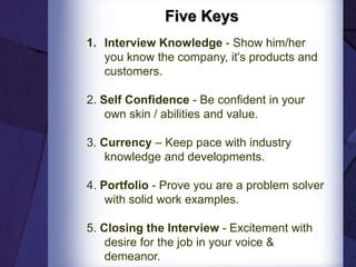 Five Keys
1. Interview Knowledge - Show him/her
you know the company, it's products and
customers.
2. Self Confidence - Be confident in your
own skin / abilities and value.
3. Currency – Keep pace with industry
knowledge and developments.
4. Portfolio - Prove you are a problem solver
with solid work examples.
5. Closing the Interview - Excitement with
desire for the job in your voice &
demeanor.
 
