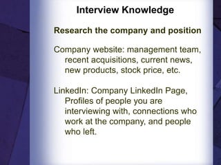 Interview Knowledge
Research the company and position
Company website: management team,
recent acquisitions, current news,
new products, stock price, etc.
LinkedIn: Company LinkedIn Page,
Profiles of people you are
interviewing with, connections who
work at the company, and people
who left.
 