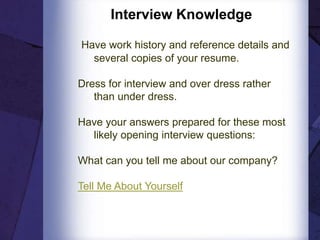 Interview Knowledge
Have work history and reference details and
several copies of your resume.
Dress for interview and over dress rather
than under dress.
Have your answers prepared for these most
likely opening interview questions:
What can you tell me about our company?
Tell Me About Yourself
 