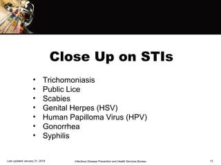 Close Up on STIs
Last updated January 31, 2018 Infectious Disease Prevention and Health Services Bureau 12
• Trichomoniasis
• Public Lice
• Scabies
• Genital Herpes (HSV)
• Human Papilloma Virus (HPV)
• Gonorrhea
• Syphilis
 