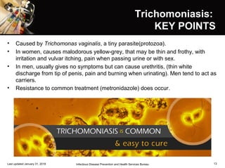 Trichomoniasis:Trichomoniasis:
KEY POINTSKEY POINTS
• Caused by Trichomonas vaginalis, a tiny parasite(protozoa).
• In women, causes malodorous yellow-grey, that may be thin and frothy, with
irritation and vulvar itching, pain when passing urine or with sex.
• In men, usually gives no symptoms but can cause urethritis, (thin white
discharge from tip of penis, pain and burning when urinating). Men tend to act as
carriers.
• Resistance to common treatment (metronidazole) does occur.
Last updated January 31, 2018 Infectious Disease Prevention and Health Services Bureau 13
 