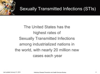 2
The United States has the
highest rates of
Sexually Transmitted Infections
among industrialized nations in
the world, with nearly 20 million new
cases each year
Infectious Disease Prevention and Health Services BureauLast updated January 31, 2018
Sexually Transmitted Infections (STIs)
 