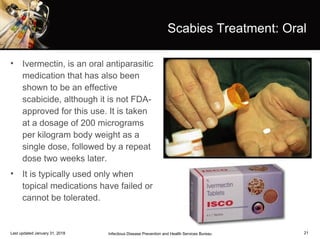 21
Scabies Treatment: Oral
• Ivermectin, is an oral antiparasitic
medication that has also been
shown to be an effective
scabicide, although it is not FDA-
approved for this use. It is taken
at a dosage of 200 micrograms
per kilogram body weight as a
single dose, followed by a repeat
dose two weeks later.
• It is typically used only when
topical medications have failed or
cannot be tolerated.
Infectious Disease Prevention and Health Services BureauLast updated January 31, 2018
 