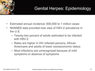 22
Genital Herpes: Epidemiology
• Estimated annual incidence: 600,000 to 1 million cases
• NHANES data provided new view of HSV-2 prevalence in
the U.S.
– Twenty-two percent of adults estimated to be infected
with HSV-2
– Rates are higher in HIV infected persons, African
Americans and adults of lower socioeconomic status
– Most infections are unrecognized because of mild
symptoms or absence of symptoms
Infectious Disease Prevention and Health Services BureauLast updated January 31, 2018
 