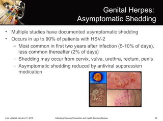 26
Genital Herpes:
Asymptomatic Shedding
• Multiple studies have documented asymptomatic shedding
• Occurs in up to 90% of patients with HSV-2
– Most common in first two years after infection (5-10% of days),
less common thereafter (2% of days)
– Shedding may occur from cervix, vulva, urethra, rectum, penis
– Asymptomatic shedding reduced by antiviral suppression
medication
Infectious Disease Prevention and Health Services BureauLast updated January 31, 2018
 