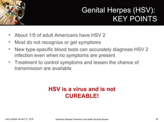 29
Genital Herpes (HSV):
KEY POINTS
• About 1/5 of adult Americans have HSV 2
• Most do not recognize or get symptoms
• New type-specific blood tests can accurately diagnose HSV 2
infection even when no symptoms are present
• Treatment to control symptoms and lessen the chance of
transmission are available
Infectious Disease Prevention and Health Services BureauLast updated January 31, 2018
HSV is a virus and is not
CUREABLE!
 