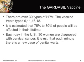36
The GARDASIL Vaccine
• There are over 30 types of HPV. The vaccine
treats types 6,11,16,18.
• It is estimated that 75% to 80% of people will be
affected in their lifetime
• Each day in the U.S., 30 women are diagnosed
with cervical cancer, it is est. that each minute
there is a new case of genital warts.
Infectious Disease Prevention and Health Services BureauLast updated January 31, 2018
 