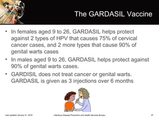 37
The GARDASIL Vaccine
• In females aged 9 to 26, GARDASIL helps protect
against 2 types of HPV that causes 75% of cervical
cancer cases, and 2 more types that cause 90% of
genital warts cases
• In males aged 9 to 26, GARDASIL helps protect against
90% of genital warts cases.
• GARDISIL does not treat cancer or genital warts.
GARDASIL is given as 3 injections over 6 months
Infectious Disease Prevention and Health Services BureauLast updated January 31, 2018
 