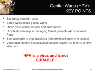 38
Genital Warts (HPV):
KEY POINTS
• Extremely common virus
• Some types cause genital warts
• Other types cause cervical and anal cancer
• HPV tests can help in managing female patients with abnormal
Paps
• Best approach to anal dysplasia (abnormal cell growth) is unclear
• Vaccination before first sexual debut can prevent up to 90% of HPV
infections.
Infectious Disease Prevention and Health Services BureauLast updated January 31, 2018
HPV is a virus and is not
CURABLE!
 